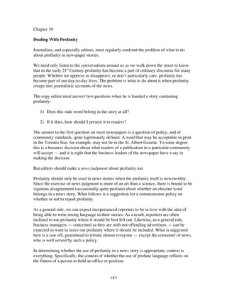 183
Chapter 39
Dealing With Profanity
Journalists, and especially editors, must regularly confront the problem of what to do
about profanity in newspaper stories.
We need only listen to the conversations around us as we walk down the street to know
that in the early 21st
Century profanity has become a part of ordinary discourse for many
people. Whether we approve or disapprove, or don’t particularly care, profanity has
become part of our day-to-day lives. The problem is what to do about it when profanity
creeps into journalistic accounts of the news.
The copy editor must answer two questions when he is handed a story containing
profanity:
1) Does this rude word belong in the story at all?
2) If it does, how should I present it to readers?
The answer to the first question on most newspapers is a question of policy, and of
community standards, quite legitimately defined. A word that may be acceptable in print
in the Toronto Star, for example, may not be in the St. Albert Gazette. To some degree
this is a business decision about what readers of a publication in a particular community
will accept — and it is right that the business leaders of the newspaper have a say in
making the decision.
But editors should make a news judgment about profanity too.
Profanity should only be used in news stories when the profanity itself is newsworthy.
Since the exercise of news judgment is more of an art than a science, there is bound to be
vigorous disagreement (occasionally quite profane) about whether an obscene word
belongs in a news story. What follows is a suggestion for a commonsense policy on
whether or not to report profanity.
As a general rule, we can expect inexperienced reporters to be in love with the idea of
being able to write strong language in their stories. As a result, reporters are often
inclined to use profanity where it would be best left out. Likewise, as a general rule,
business managers — concerned as they are with not offending advertisers — can be
expected to want to leave out profanity where it should be included. What is suggested
here is a saw off, guaranteed to irritate almost everyone — except the consumer of news,
who is well served by such a policy.
In determining whether the use of profanity in a news story is appropriate, context is
everything. Specifically, the context of whether the use of profane language reflects on
the fitness of a person to hold an office or position.
 