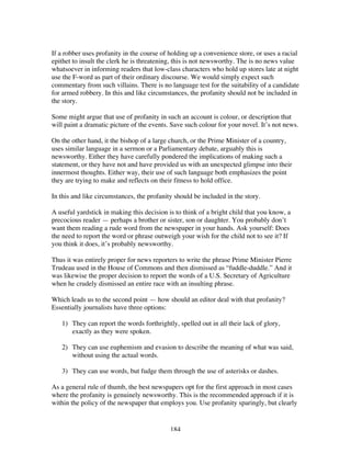 184
If a robber uses profanity in the course of holding up a convenience store, or uses a racial
epithet to insult the clerk he is threatening, this is not newsworthy. The is no news value
whatsoever in informing readers that low-class characters who hold up stores late at night
use the F-word as part of their ordinary discourse. We would simply expect such
commentary from such villains. There is no language test for the suitability of a candidate
for armed robbery. In this and like circumstances, the profanity should not be included in
the story.
Some might argue that use of profanity in such an account is colour, or description that
will paint a dramatic picture of the events. Save such colour for your novel. It’s not news.
On the other hand, it the bishop of a large church, or the Prime Minister of a country,
uses similar language in a sermon or a Parliamentary debate, arguably this is
newsworthy. Either they have carefully pondered the implications of making such a
statement, or they have not and have provided us with an unexpected glimpse into their
innermost thoughts. Either way, their use of such language both emphasizes the point
they are trying to make and reflects on their fitness to hold office.
In this and like circumstances, the profanity should be included in the story.
A useful yardstick in making this decision is to think of a bright child that you know, a
precocious reader — perhaps a brother or sister, son or daughter. You probably don’t
want them reading a rude word from the newspaper in your hands. Ask yourself: Does
the need to report the word or phrase outweigh your wish for the child not to see it? If
you think it does, it’s probably newsworthy.
Thus it was entirely proper for news reporters to write the phrase Prime Minister Pierre
Trudeau used in the House of Commons and then dismissed as “fuddle-duddle.” And it
was likewise the proper decision to report the words of a U.S. Secretary of Agriculture
when he crudely dismissed an entire race with an insulting phrase.
Which leads us to the second point — how should an editor deal with that profanity?
Essentially journalists have three options:
1) They can report the words forthrightly, spelled out in all their lack of glory,
exactly as they were spoken.
2) They can use euphemism and evasion to describe the meaning of what was said,
without using the actual words.
3) They can use words, but fudge them through the use of asterisks or dashes.
As a general rule of thumb, the best newspapers opt for the first approach in most cases
where the profanity is genuinely newsworthy. This is the recommended approach if it is
within the policy of the newspaper that employs you. Use profanity sparingly, but clearly
 
