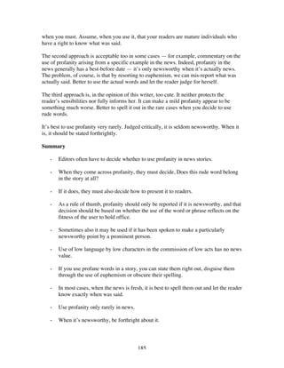 185
when you must. Assume, when you use it, that your readers are mature individuals who
have a right to know what was said.
The second approach is acceptable too in some cases — for example, commentary on the
use of profanity arising from a specific example in the news. Indeed, profanity in the
news generally has a best-before date — it’s only newsworthy when it’s actually news.
The problem, of course, is that by resorting to euphemism, we can mis-report what was
actually said. Better to use the actual words and let the reader judge for herself.
The third approach is, in the opinion of this writer, too cute. It neither protects the
reader’s sensibilities nor fully informs her. It can make a mild profanity appear to be
something much worse. Better to spell it out in the rare cases when you decide to use
rude words.
It’s best to use profanity very rarely. Judged critically, it is seldom newsworthy. When it
is, it should be stated forthrightly.
Summary
- Editors often have to decide whether to use profanity in news stories.
- When they come across profanity, they must decide, Does this rude word belong
in the story at all?
- If it does, they must also decide how to present it to readers.
- As a rule of thumb, profanity should only be reported if it is newsworthy, and that
decision should be based on whether the use of the word or phrase reflects on the
fitness of the user to hold office.
- Sometimes also it may be used if it has been spoken to make a particularly
newsworthy point by a prominent person.
- Use of low language by low characters in the commission of low acts has no news
value.
- If you use profane words in a story, you can state them right out, disguise them
through the use of euphemism or obscure their spelling.
- In most cases, when the news is fresh, it is best to spell them out and let the reader
know exactly when was said.
- Use profanity only rarely in news.
- When it’s newsworthy, be forthright about it.
 