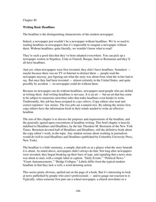 186
Chapter 40
Writing Basic Headlines
The headline is the distinguishing characteristic of the modern newspaper.
Indeed, a newspaper just wouldn’t be a newspaper without headlines. We’re so used to
reading headlines in newspapers that it’s impossible to imagine a newspaper without
them. Without headlines, quite literally, we wouldn’t know what to read!
They’re such a good idea that they’ve been adopted everywhere. You can pick up a
newspaper written in Nepalese, Urdu or Finnish, Basque, Inuit or Romanian and they’ll
all have headlines.
And yet, when newspapers were first invented, they didn’t have headlines. Somehow —
maybe because there was no TV or Internet to distract them — people read the
newspaper anyway, just figuring out what the story was about from what the writer had to
say. But once they had been invented — almost certainly in the United States, and quite
possibly by accident — no newspaper could do without them.
Because no newspaper can do without headlines, newspapers need people who are skilled
at writing them. And writing headlines is not easy. It is an art — but an art that has come
to be subject to numerous unwritten rules that make headlines even harder to write.
Traditionally, this job has been assigned to copy editors. Copy editors also read and
correct reporters’ raw stories. The two jobs are a natural mix. By editing the stories first,
copy editors have the information fresh in their minds needed to write an effective
headline.
The aim of this chapter is to discuss the purposes and requirements of the headline, and
the generally agreed upon conventions of headline writing. This brief chapter is heavily
indebted to Headlines and Deadlines, by the late Theodore M. Bernstein of the New York
Times. Bernstein devoted half of Headlines and Deadlines, still the definitive book about
the copy editor’s work, to the topic. Any student serious about working in journalism
would do well to read Headlines and Deadlines (published by Columbia University Press,
New York).
The headline is a little summary, a sample, that tells us at a glance what the story beneath
it is about. As noted above, newspapers didn’t always do that. Not long after newspapers
were invented, they began breaking up their lines of type, and signaling that a news story
was about to start, with a simple label or caption. “Daily Events.” “Political News.”
“Court Announcements.” “Bridge Collapse.” Labels differ from the typical modern
headline in that they lack a verb, a word denoting action.
This seems pretty obvious, spelled out on the page of a book. But it’s interesting to look
at news published by people who aren’t professionals — and to gauge our reaction to it.
Typically, when someone first puts out a school newspaper, a church newsletter or a
 