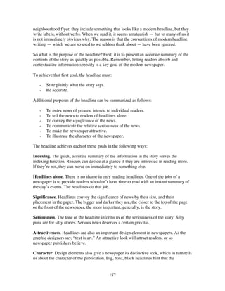 187
neighbourhood flyer, they include something that looks like a modern headline, but they
write labels, without verbs. When we read it, it seems amateurish — but to many of us it
is not immediately obvious why. The reason is that the conventions of modern headline
writing — which we are so used to we seldom think about — have been ignored.
So what is the purpose of the headline? First, it is to present an accurate summary of the
contents of the story as quickly as possible. Remember, letting readers absorb and
contextualize information speedily is a key goal of the modern newspaper.
To achieve that first goal, the headline must:
- State plainly what the story says.
- Be accurate.
Additional purposes of the headline can be summarized as follows:
- To index news of greatest interest to individual readers.
- To tell the news to readers of headlines alone.
- To convey the significance of the news.
- To communicate the relative seriousness of the news.
- To make the newspaper attractive.
- To illustrate the character of the newspaper.
The headline achieves each of these goals in the following ways:
Indexing. The quick, accurate summary of the information in the story serves the
indexing function. Readers can decide at a glance if they are interested in reading more.
If they’re not, they can move on immediately to something else.
Headlines alone. There is no shame in only reading headlines. One of the jobs of a
newspaper is to provide readers who don’t have time to read with an instant summary of
the day’s events. The headlines do that job.
Significance. Headlines convey the significance of news by their size, and their
placement in the paper. The bigger and darker they are, the closer to the top of the page
or the front of the newspaper, the more important, generally, is the story.
Seriousness. The tone of the headline informs us of the seriousness of the story. Silly
puns are for silly stories. Serious news deserves a certain gravitas.
Attractiveness. Headlines are also an important design element in newspapers. As the
graphic designers say, “text is art.” An attractive look will attract readers, or so
newspaper publishers believe.
Character. Design elements also give a newspaper its distinctive look, which in turn tells
us about the character of the publication. Big, bold, black headlines hint that the
 