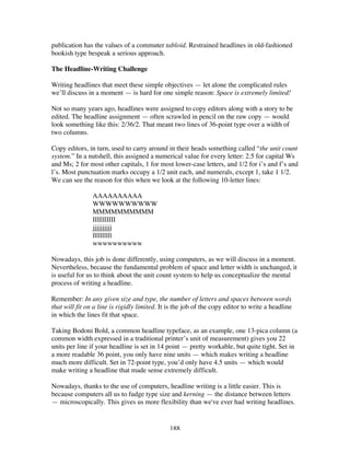 188
publication has the values of a commuter tabloid. Restrained headlines in old-fashioned
bookish type bespeak a serious approach.
The Headline-Writing Challenge
Writing headlines that meet these simple objectives — let alone the complicated rules
we’ll discuss in a moment — is hard for one simple reason: Space is extremely limited!
Not so many years ago, headlines were assigned to copy editors along with a story to be
edited. The headline assignment — often scrawled in pencil on the raw copy — would
look something like this: 2/36/2. That meant two lines of 36-point type over a width of
two columns.
Copy editors, in turn, used to carry around in their heads something called “the unit count
system.” In a nutshell, this assigned a numerical value for every letter: 2.5 for capital Ws
and Ms; 2 for most other capitals, 1 for most lower-case letters, and 1/2 for i’s and f’s and
l’s. Most punctuation marks occupy a 1/2 unit each, and numerals, except 1, take 1 1/2.
We can see the reason for this when we look at the following 10-letter lines:
AAAAAAAAAA
WWWWWWWWWW
MMMMMMMMMM
IIIIIIIIII
jjjjjjjjjj
llllllllll
wwwwwwwwww
Nowadays, this job is done differently, using computers, as we will discuss in a moment.
Nevertheless, because the fundamental problem of space and letter width is unchanged, it
is useful for us to think about the unit count system to help us conceptualize the mental
process of writing a headline.
Remember: In any given size and type, the number of letters and spaces between words
that will fit on a line is rigidly limited. It is the job of the copy editor to write a headline
in which the lines fit that space.
Taking Bodoni Bold, a common headline typeface, as an example, one 13-pica column (a
common width expressed in a traditional printer’s unit of measurement) gives you 22
units per line if your headline is set in 14 point — pretty workable, but quite tight. Set in
a more readable 36 point, you only have nine units — which makes writing a headline
much more difficult. Set in 72-point type, you’d only have 4.5 units — which would
make writing a headline that made sense extremely difficult.
Nowadays, thanks to the use of computers, headline writing is a little easier. This is
because computers all us to fudge type size and kerning — the distance between letters
— microscopically. This gives us more flexibility than we've ever had writing headlines.
 