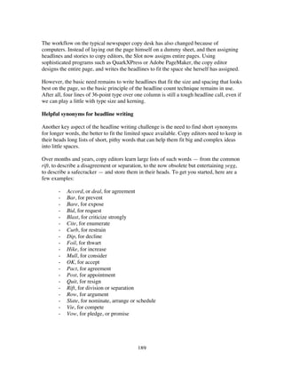 189
The workflow on the typical newspaper copy desk has also changed because of
computers. Instead of laying out the page himself on a dummy sheet, and then assigning
headlines and stories to copy editors, the Slot now assigns entire pages. Using
sophisticated programs such as QuarkXPress or Adobe PageMaker, the copy editor
designs the entire page, and writes the headlines to fit the space she herself has assigned.
However, the basic need remains to write headlines that fit the size and spacing that looks
best on the page, so the basic principle of the headline count technique remains in use.
After all, four lines of 36-point type over one column is still a tough headline call, even if
we can play a little with type size and kerning.
Helpful synonyms for headline writing
Another key aspect of the headline writing challenge is the need to find short synonyms
for longer words, the better to fit the limited space available. Copy editors need to keep in
their heads long lists of short, pithy words that can help them fit big and complex ideas
into little spaces.
Over months and years, copy editors learn large lists of such words — from the common
rift, to describe a disagreement or separation, to the now obsolete but entertaining yegg,
to describe a safecracker — and store them in their heads. To get you started, here are a
few examples:
- Accord, or deal, for agreement
- Bar, for prevent
- Bare, for expose
- Bid, for request
- Blast, for criticize strongly
- Cite, for enumerate
- Curb, for restrain
- Dip, for decline
- Foil, for thwart
- Hike, for increase
- Mull, for consider
- OK, for accept
- Pact, for agreement
- Post, for appointment
- Quit, for resign
- Rift, for division or separation
- Row, for argument
- Slate, for nominate, arrange or schedule
- Vie, for compete
- Vow, for pledge, or promise
 