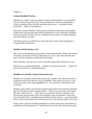 192
Chapter 41
Common Headline Practices
Headlines are usually written according to certain common practices so universal that
they have been elevated to the level of rules. Readers are s used to seeing headlines
written according to these rules that something seems amiss — the product seems
amateurish — if they are not followed.
Since these common headline-writing practices amount to conventions, your headline-
writing work will look more professional and polished if it falls within these guidelines.
Even if you decide to break a rule, it’s important to know that you’re doing something
out of the ordinary, and why.
All of these practices are followed on most copy desks of most major newspapers in
Canada and the United States.
Headlines should contain a verb
This is the key distinguishing characteristic of the modern headline. While some tabloid
newspapers seem to be reverting to label heads as a way to cope with extremely tight
space, verb-less headlines are generally frowned upon.
When choosing a verb, the active voice is considered preferable to the passive voice.
Moreover, it is considered preferable — though it is not always possible — to place the
verb in the first line of a multi-line headline.
Headlines are normally written in the present tense
Headlines are normally written in the present tense. In other words, the present tense is
customarily used to describe past action in headlines. Thus Judges open door to court
challenge usually means Judges opened door to court challenge at some point in the
recent past.
Headline writers achieve two goals by using the present tense to describe the immediate
past. First, the present tense is usually shorter — Man robs grocery rakes fewer letters
than Man robbed grocery — where space is at a premium. Second, a headline in the
present tense puts the reader at the scene, bringing a sense of immediacy to the event
being described. This is something borrowed from ordinary speech — a good storyteller
often switches from the past tense to the present tense as he nears the climax of his story.
Future action is shown in headlines through the use of the future tense, the infinitive (a
combination of the preposition “to” and the basic form of the verb), or the present tense
 