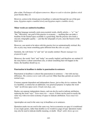193
plus a date. Parliament will adjourn tomorrow. Mayor to seek re-election. Quilters stitch
giant blanket May 23.
However, action in the distant past in headlines is indicated through the use of the past
tense. Egyptian empire crumbled slowly not Egyptian empire crumbles slowly.
Minor words are omitted in headlines
Headline language normally omits non-essential words, chiefly articles — “a,” “an,”
“the.” Obviously, one goal of this practice is economy — anything that can make a
headline fit the limited space available is a good thing. But the practice also lends a
staccato, telegraphic quality — just like the telegraphs of yore, once the bearers of the
latest news.
However, care needs to be taken with this practice lest we unintentionally mislead. Boy
dies at play may mean something quite different from Boy dies at a play.
Similarly, the verb forms “is” and “are” are usually omitted. Theatre manager (is)
prepared to quit.
Moreover, the words “here” and “today” are usually implied, and therefore are omitted. If
the story below is about somewhere else, or about something that will happen in the
future, the headline should say so.
Punctuation in headlines is similar to punctuation in sentences
Punctuation in headlines is almost like punctuation in sentences — but with one key
difference. The sentence never ends with a period. Other than that, periods are used in
normal ways.
Commas separate dependent and independent clauses, just as they do in a sentence. But
in a headline, a comma has an additional, very practical purpose: to replace the word
“and,” an obvious space saver. Clouds rain dogs, cats.
Dashes can separate independent clauses, and can also be used to indicate attribution,
replacing the word “says.” Taxes must rise — mayor. Colons can be used in exactly the
same way with even more economy of space to indicate attribution. Taxes must rise:
mayor.
Apostrophes are used in the same way in headlines as in sentences.
Quotation marks too are used in the same way, but to economize on space it is traditional
to use single quotes, rather than doubles as we would in a page of type. Quotation marks
may also be used to indicate double meaning, or doubt. ‘Dead’ sailor shows up own
 