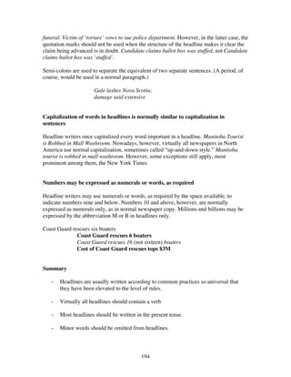 194
funeral. Victim of ‘torture’ vows to sue police department. However, in the latter case, the
quotation marks should not be used when the structure of the headline makes it clear the
claim being advanced is in doubt. Candidate claims ballot box was stuffed, not Candidate
claims ballot box was ‘stuffed’.
Semi-colons are used to separate the equivalent of two separate sentences. (A period, of
course, would be used in a normal paragraph.)
Gale lashes Nova Scotia;
damage said extensive
Capitalization of words in headlines is normally similar to capitalization in
sentences
Headline writers once capitalized every word important in a headline. Manitoba Tourist
is Robbed in Mall Washroom. Nowadays, however, virtually all newspapers in North
America use normal capitalization, sometimes called “up-and-down style.” Manitoba
tourist is robbed in mall washroom. However, some exceptions still apply, most
prominent among them, the New York Times.
Numbers may be expressed as numerals or words, as required
Headline writers may use numerals or words, as required by the space available, to
indicate numbers nine and below. Numbers 10 and above, however, are normally
expressed as numerals only, as in normal newspaper copy. Millions and billions may be
expressed by the abbreviation M or B in headlines only.
Coast Guard rescues six boaters
Coast Guard rescues 6 boaters
Coast Guard rescues 16 (not sixteen) boaters
Cost of Coast Guard rescues tops $3M
Summary
- Headlines are usually written according to common practices so universal that
they have been elevated to the level of rules.
- Virtually all headlines should contain a verb
- Most headlines should be written in the present tense.
- Minor words should be omitted from headlines.
 