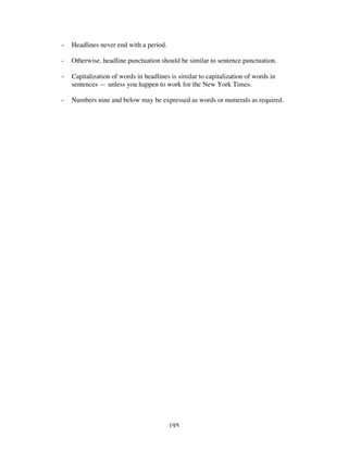 195
- Headlines never end with a period.
- Otherwise, headline punctuation should be similar to sentence punctuation.
- Capitalization of words in headlines is similar to capitalization of words in
sentences — unless you happen to work for the New York Times.
- Numbers nine and below may be expressed as words or numerals as required.
 