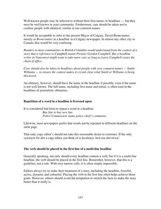 197
Well-known people may be referred to without their first names in headlines — but they
must be well known in your community. Furthermore, care should be taken not to
confuse people with identical, similar or too common names.
It would be acceptable to refer to the present Mayor of Calgary, David Bronconnier,
merely as Bronconnier in a headline in a Calgary newspaper. In almost any other city in
Canada, that would be very confusing.
Readers in most communities in British Columbia would understand from the context of a
story that a reference to Campbell meant Premier Gordon Campbell. But a headline
writer in Vancouver might want to take more care as long as Larry Campbell wears the
chain of office.
Care should also be taken in headlines about people with very common names — Smith,
Williams — to ensure the context makes it crystal clear what Smith or Williams is being
discussed.
An obituary, however, should have the name in the headline if possible, even if the name
is not well known. The full name, including first name and initial, is often used in the
headlines of journalistic obituaries.
Repetition of a word in a headline is frowned upon
It is considered bad form to repeat a word in a headline.
Bus line to buy new bus
Police Commission slams police chief’s comments
Likewise, most newspapers prefer that words not be repeated in different headlines on the
same page.
That said, copy editor’s should not take this reasonable desire to extremes. If the only
synonym for dirt a copy editor can think of is feculence, best use dirt twice!
The verb should be placed in the first line of a multi-line headline
Generally speaking, not only should every headline contain a verb, but if it is a multi-line
headline, the verb should be placed in the first line. Remember, however, that this is a
guideline, not a rule. With very narrow calls, it is often simply impossible.
Editors always try to make their treatment of a story, including the headline, forceful,
active, dynamic and colourful. Placing the verb in the first line often helps achieve those
goals. However, editors should avoid the temptation to stretch the facts to make the story
better than it really is.
 