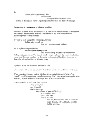 198
So
Airline pilots report stormy skies
is inferior to
Aircraft battered by heavy winds
— as long as those pilots weren’t reporting storms they saw, but didn’t fly through.
Gentle puns are acceptable to brighten headlines
The use of plays on words is traditional — in some places almost required — to brighten
up otherwise routine stories. But care should be taken not to be unintentionally
misleading to the literally minded.
It would be quite acceptable, for example, to write
Coffee futures perk up
in a story about the stock markets.
But it might be dangerous to say
Airline reports stormy skies
In a business story about the airline’s trouble
finding paying customers. The literally minded might well reach the conclusion that this
was a story about the weather — a disservice to the reader of headlines alone, and to
those who rely on headlines to index the news.
Figurative words are acceptable if used with care
Likewise, it is OK to use figurative words and constructions in headlines — with care.
When a speaker opposes a project, it is therefore acceptable to say he “attacks" or
"assails" it — if his opposition is really that strong. If he's merely casting a negative vote,
however, "attacks" would be too strong a word to describe his action.
Metaphor should be used with care, however.
Navy group fires
new broadside
at arms proposal
uses a figure of speech effectively.
City council ruling
gives clear road
to new bus line
does not, because there is the risk a reader
might think the city is, literally, about to
build a new road.
 