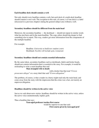 199
Each headline deck should contain a verb
Not only should every headline contain a verb, but each deck of a multi-deck headline
should contain is own verb. The exception to this rule, of course, is if one deck is a label
(discussed in a previous chapter) stating the general subject area without a verb.
Secondary headlines should be different from the main head
Moreover, the secondary headline — the deckhead — should not repeat in similar words
what has just been said in the main headline. The copy editor should dig deeper to find
something else to report. This way, readers get more information from the components of
the multiple headline.
For example:
Headline: University to build new student centre
Deckhead: Facility will include gym, restaurant
Secondary headlines should not contain essential information
By the same token, secondary headlines such as deckheads, labels and kicker heads,
should not contain information that is essential to the story. For example, it would be
misleading to write a main headline that said
Man strangled wife to death
with a kicker line that read “Crown
prosecutor alleges” or a story label that said “Crown allegation.”
The problem, of course, is that a reader in a hurry might read only the main head, and
come away from the story with the impression that the crime was a fact, not merely an
unproven allegation.
Headlines should be written in the active voice
Just as we said about news stories, headlines should be written in the active voice, unless
the active voice unintentionally implies guilt.
Thus a headline that says:
Teen-aged professor teaches first course
would be superior to one that said:
First course given by teen-aged prof
 