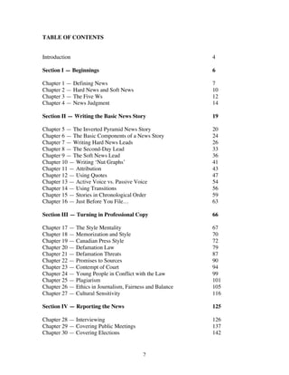 2
TABLE OF CONTENTS
Introduction 4
Section I — Beginnings 6
Chapter 1 — Defining News 7
Chapter 2 — Hard News and Soft News 10
Chapter 3 — The Five Ws 12
Chapter 4 — News Judgment 14
Section II — Writing the Basic News Story 19
Chapter 5 — The Inverted Pyramid News Story 20
Chapter 6 — The Basic Components of a News Story 24
Chapter 7 — Writing Hard News Leads 26
Chapter 8 — The Second-Day Lead 33
Chapter 9 — The Soft News Lead 36
Chapter 10 — Writing ‘Nut Graphs’ 41
Chapter 11 — Attribution 43
Chapter 12 — Using Quotes 47
Chapter 13 — Active Voice vs. Passive Voice 54
Chapter 14 — Using Transitions 56
Chapter 15 — Stories in Chronological Order 59
Chapter 16 — Just Before You File… 63
Section III — Turning in Professional Copy 66
Chapter 17 — The Style Mentality 67
Chapter 18 — Memorization and Style 70
Chapter 19 — Canadian Press Style 72
Chapter 20 — Defamation Law 79
Chapter 21 — Defamation Threats 87
Chapter 22 — Promises to Sources 90
Chapter 23 — Contempt of Court 94
Chapter 24 — Young People in Conflict with the Law 99
Chapter 25 — Plagiarism 101
Chapter 26 — Ethics in Journalism, Fairness and Balance 105
Chapter 27 — Cultural Sensitivity 116
Section IV — Reporting the News 125
Chapter 28 — Interviewing 126
Chapter 29 — Covering Public Meetings 137
Chapter 30 — Covering Elections 142
 