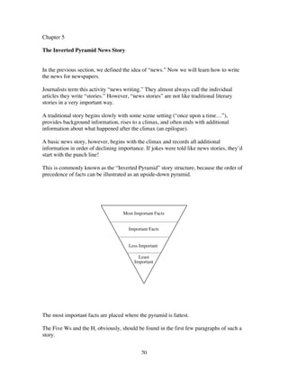 20
Chapter 5
The Inverted Pyramid News Story
In the previous section, we defined the idea of “news.” Now we will learn how to write
the news for newspapers.
Journalists term this activity “news writing.” They almost always call the individual
articles they write “stories.” However, “news stories” are not like traditional literary
stories in a very important way.
A traditional story begins slowly with some scene setting (“once upon a time…”),
provides background information, rises to a climax, and often ends with additional
information about what happened after the climax (an epilogue).
A basic news story, however, begins with the climax and records all additional
information in order of declining importance. If jokes were told like news stories, they’d
start with the punch line!
This is commonly known as the “Inverted Pyramid” story structure, because the order of
precedence of facts can be illustrated as an upside-down pyramid.
The most important facts are placed where the pyramid is fattest.
The Five Ws and the H, obviously, should be found in the first few paragraphs of such a
story.
 