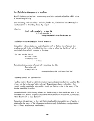 200
Specific is better than general in headlines
Specific information is always better than general information in a headline. (This is true
of journalism generally.)
This describing your university’s financial plan for the year ahead as a $12M budget is
clearly superior to describing it as a Big budget.
Likewise,
Study calls exercise key to long life
is clearly superior to
Study emphasizes benefits of exercise
Headline writers should avoid ‘blind’ first lines
Copy editors who are trying too hard to keep the verb in the first line of a multi-line
headline can fall victim to the blind first line — that is, a first line that doesn’t tell us
much at all about what is going on in the story.
Like love, the first line of
Accident claims
two miners’ lives
is blind.
Recast this to read, more informatively, something like this:
Two miners die
as shaft caves in
which even keeps the verb in the first line!
Headlines should not ‘editorialize’
Headline writers should avoid the temptation to present opinion as fact in a headline. This
is known in the business as “editorializing.” To put this another way, headlines that
contain opinion should also always also contain attribution — that is, the source of the
opinion should be identified.
The line between characterizing actions and editorializing is often a thin one. But, as has
often been said, there is no provision for explanatory footnotes in headlines, so the copy
editor should stick to “just the facts.”
Remember, it is quite easy to show attribution in a headline through the use of a colon or
a dash, plus the source of the information, or just through the judicious use of quotation
marks. Thus a headline that stated as fact:
 