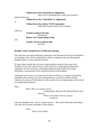 201
Taliban forces face total defeat in Afghanistan
states as fact something that is really just someone’s
opinion. However,
Taliban forces face’ total defeat’ in Afghanistan
or
Taliban forces face defeat: NATO commander
both make clear the reality of the situation.
Likewise,
Canada is going to the dogs
editorializes
Harper says Canada going to dogs
and
Canada viewed as going to dogs
does not.
Headline writers should beware of libel and contempt
The same laws governing defamatory statements and contempt of court govern headlines
as newspaper copy. Worse, emphasizing a libel or contempt in the story through the
headline makes it worse, and more obvious.
So copy editors should take care not to repeat problem material from copy in the
headlines. Even if the copy has been written with care to guard against defamation
complaints, the risk of giving a misleading impression that could result in legal
difficulties is much greater in the crowded environs of the headline.
Attribution or the source of a controversial claim can be key to avoiding a defamation
complaint when writing a fair and contemporaneous account of a public meeting.
Likewise, the source of information in a fair account of a court proceeding can be critical
to avoiding legal problems.
Thus….
Mayor Brown revealed as forger
could prompt a libel suit after Mayor Brown's trial,
whereas…
Witness terms Mayor Brown a forger
would not.
Likewise, headlines that “convict” people on trial — like stories that do the same thing —
carry the risk of serious contempt of court charges.
Thus….
Police arrest robber
 
