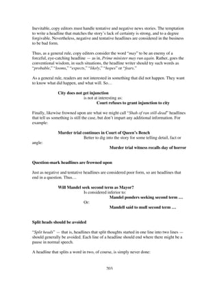 203
Inevitable, copy editors must handle tentative and negative news stories. The temptation
to write a headline that matches the story’s lack of certainty is strong, and to a degree
forgivable. Nevertheless, negative and tentative headlines are considered in the business
to be bad form.
Thus, as a general rule, copy editors consider the word “may” to be an enemy of a
forceful, eye-catching headline — as in, Prime minister may run again. Rather, goes the
conventional wisdom, in such situations, the headline writer should try such words as
“probable,” “looms,” “expects,” “likely,” “hopes” or “fears.”
As a general rule, readers are not interested in something that did not happen. They want
to know what did happen, and what will. So…
City does not get injunction
is not at interesting as:
Court refuses to grant injunction to city
Finally, likewise frowned upon are what we might call “Shah of ran still-dead” headlines
that tell us something is still the case, but don’t impart any additional information. For
example:
Murder trial continues in Court of Queen’s Bench
Better to dig into the story for some telling detail, fact or
angle:
Murder trial witness recalls day of horror
Question-mark headlines are frowned upon
Just as negative and tentative headlines are considered poor form, so are headlines that
end in a question. Thus…
Will Mandel seek second term as Mayor?
Is considered inferior to:
Mandel ponders seeking second term …
Or:
Mandell said to mull second term …
Split heads should be avoided
“Split heads” — that is, headlines that split thoughts started in one line into two lines —
should generally be avoided. Each line of a headline should end where there might be a
pause in normal speech.
A headline that splits a word in two, of course, is simply never done:
 