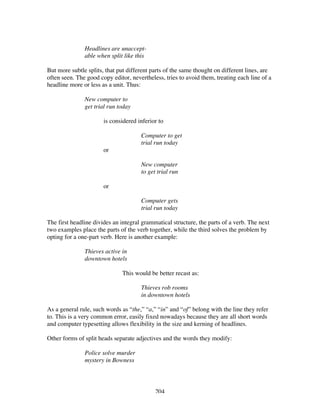 204
Headlines are unaccept-
able when split like this
But more subtle splits, that put different parts of the same thought on different lines, are
often seen. The good copy editor, nevertheless, tries to avoid them, treating each line of a
headline more or less as a unit. Thus:
New computer to
get trial run today
is considered inferior to
Computer to get
trial run today
or
New computer
to get trial run
or
Computer gets
trial run today
The first headline divides an integral grammatical structure, the parts of a verb. The next
two examples place the parts of the verb together, while the third solves the problem by
opting for a one-part verb. Here is another example:
Thieves active in
downtown hotels
This would be better recast as:
Thieves rob rooms
in downtown hotels
As a general rule, such words as “the,” “a,” “in” and “of” belong with the line they refer
to. This is a very common error, easily fixed nowadays because they are all short words
and computer typesetting allows flexibility in the size and kerning of headlines.
Other forms of split heads separate adjectives and the words they modify:
Police solve murder
mystery in Bowness
 