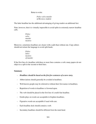 205
Better to write:
Police solve murder
of Bowness student
The latter headline has the additional advantaging of giving readers an additional fact.
Note, however, that it is virtually impossible to avoid splits in extremely narrow headline
calls.
Police
solve
murder
mystery
Moreover, sometimes headlines are clearer with a split than without one. Copy editors
should not torture the language to avoid split heads.
Police
Solve
mystery
of murder
If the first line of a headline with three or more lines contains a verb, many papers do not
object to a split in the second or third lines.
Summary
- Headlines should be based on the first few sentences of a news story.
- Abbreviations should generally be avoided in headlines.
- Well-known people may be referred to without their first names in headlines.
- Repetition of words in headlines is frowned upon.
- The verb should be placed in the first line of a multi-line headline.
- Gentle plays on words are acceptable to brighten headlines.
- Figurative words are acceptable if used with care.
- Each headline deck should contain a verb.
- Secondary headlines should be different from the main head.
 