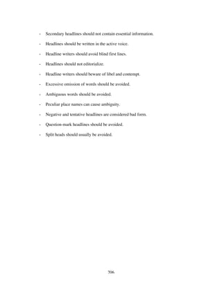 206
- Secondary headlines should not contain essential information.
- Headlines should be written in the active voice.
- Headline writers should avoid blind first lines.
- Headlines should not editorialize.
- Headline writers should beware of libel and contempt.
- Excessive omission of words should be avoided.
- Ambiguous words should be avoided.
- Peculiar place names can cause ambiguity.
- Negative and tentative headlines are considered bad form.
- Question-mark headlines should be avoided.
- Split heads should usually be avoided.
 