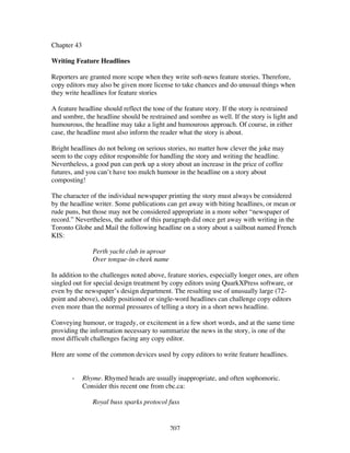 207
Chapter 43
Writing Feature Headlines
Reporters are granted more scope when they write soft-news feature stories. Therefore,
copy editors may also be given more license to take chances and do unusual things when
they write headlines for feature stories
A feature headline should reflect the tone of the feature story. If the story is restrained
and sombre, the headline should be restrained and sombre as well. If the story is light and
humourous, the headline may take a light and humourous approach. Of course, in either
case, the headline must also inform the reader what the story is about.
Bright headlines do not belong on serious stories, no matter how clever the joke may
seem to the copy editor responsible for handling the story and writing the headline.
Nevertheless, a good pun can perk up a story about an increase in the price of coffee
futures, and you can’t have too mulch humour in the headline on a story about
composting!
The character of the individual newspaper printing the story must always be considered
by the headline writer. Some publications can get away with biting headlines, or mean or
rude puns, but those may not be considered appropriate in a more sober “newspaper of
record.” Nevertheless, the author of this paragraph did once get away with writing in the
Toronto Globe and Mail the following headline on a story about a sailboat named French
KIS:
Perth yacht club in uproar
Over tongue-in-cheek name
In addition to the challenges noted above, feature stories, especially longer ones, are often
singled out for special design treatment by copy editors using QuarkXPress software, or
even by the newspaper’s design department. The resulting use of unusually large (72-
point and above), oddly positioned or single-word headlines can challenge copy editors
even more than the normal pressures of telling a story in a short news headline.
Conveying humour, or tragedy, or excitement in a few short words, and at the same time
providing the information necessary to summarize the news in the story, is one of the
most difficult challenges facing any copy editor.
Here are some of the common devices used by copy editors to write feature headlines.
- Rhyme. Rhymed heads are usually inappropriate, and often sophomoric.
Consider this recent one from cbc.ca:
Royal buss sparks protocol fuss
 
