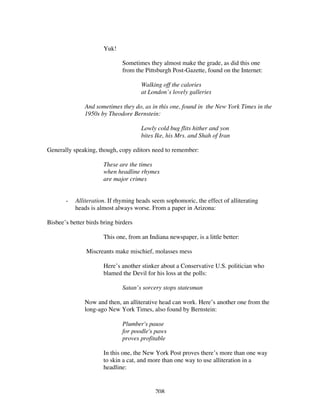208
Yuk!
Sometimes they almost make the grade, as did this one
from the Pittsburgh Post-Gazette, found on the Internet:
Walking off the calories
at London’s lovely galleries
And sometimes they do, as in this one, found in the New York Times in the
1950s by Theodore Bernstein:
Lowly cold bug flits hither and yon
bites Ike, his Mrs. and Shah of Iran
Generally speaking, though, copy editors need to remember:
These are the times
when headline rhymes
are major crimes
- Alliteration. If rhyming heads seem sophomoric, the effect of alliterating
heads is almost always worse. From a paper in Arizona:
Bisbee’s better birds bring birders
This one, from an Indiana newspaper, is a little better:
Miscreants make mischief, molasses mess
Here’s another stinker about a Conservative U.S. politician who
blamed the Devil for his loss at the polls:
Satan’s sorcery stops statesman
Now and then, an alliterative head can work. Here’s another one from the
long-ago New York Times, also found by Bernstein:
Plumber's pause
for poodle's paws
proves profitable
In this one, the New York Post proves there’s more than one way
to skin a cat, and more than one way to use alliteration in a
headline:
 