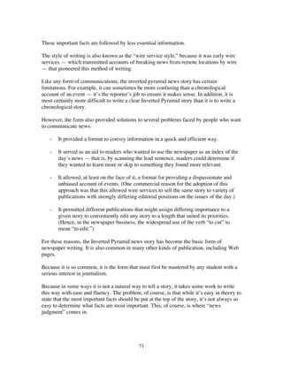 21
These important facts are followed by less essential information.
The style of writing is also known as the “wire service style,” because it was early wire
services — which transmitted accounts of breaking news from remote locations by wire
— that pioneered this method of writing.
Like any form of communications, the inverted pyramid news story has certain
limitations. For example, it can sometimes be more confusing than a chronological
account of an event — it’s the reporter’s job to ensure it makes sense. In addition, it is
most certainly more difficult to write a clear Inverted Pyramid story than it is to write a
chronological story.
However, the form also provided solutions to several problems faced by people who want
to communicate news:
- It provided a format to convey information in a quick and efficient way.
- It served as an aid to readers who wanted to use the newspaper as an index of the
day’s news — that is, by scanning the lead sentence, readers could determine if
they wanted to learn more or skip to something they found more relevant.
- It allowed, at least on the face of it, a format for providing a dispassionate and
unbiased account of events. (One commercial reason for the adoption of this
approach was that this allowed wire services to sell the same story to variety of
publications with strongly differing editorial positions on the issues of the day.)
- It permitted different publications that might assign differing importance to a
given story to conveniently edit any story to a length that suited its priorities.
(Hence, in the newspaper business, the widespread use of the verb “to cut” to
mean “to edit.”)
For these reasons, the Inverted Pyramid news story has become the basic form of
newspaper writing. It is also common in many other kinds of publication, including Web
pages.
Because it is so common, it is the form that must first be mastered by any student with a
serious interest in journalism.
Because in some ways it is not a natural way to tell a story, it takes some work to write
this way with ease and fluency. The problem, of course, is that while it’s easy in theory to
state that the most important facts should be put at the top of the story, it’s not always so
easy to determine what facts are most important. This, of course, is where “news
judgment” comes in.
 