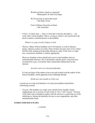 210
Would you believe dead as a doornail?
- Minneapolis/ St. Paul City Pages
We’ll miss him by about that much
- The Daily Texan
Cone of Silence descends on Smart
- The Australian
- Colour. A colour story — that is a story that is heavily descriptive — can
work with a colour headline. That is, as long as clarity is not sacrificed to the
desire to paint a colourful picture in the headline.
Winter's icy grip wrestles Calgary to halt
- Humour. Many of these headlines strive for humour, as well as allusion,
poetry, allusion or plays on words. Some of them succeed, more or less. Some
fall flat while making an honourable attempt at a joke. If the story is a light
one, a humourous headline is entirely appropriate.
However, headline writers should strive not to write headlines that are
unintentionally hilarious. We’re all familiar with the genre. Long lists have
circulated for years, even before folks started bulk mailing them on the
Internet:
Juvenile court to try shooting defendant
It is the privilege of the author to have met and worked with the author of this
famous headline, which appeared in the Lethbridge Herald:
Drunk gets nine months in violin case
A good way to avoid such blunders is to read your headline aloud before
committing yourself.
- Tragedy. The headline on a tragic story should not be maudlin. Guard
inappropriate use or overuse of such words as “hero” and “tragedy.” Overuse
of the latter term to bludgeon readers with the obvious is a particular sin of the
tabloid press. Stating the painfully obvious is never appropriate, and often
unintentionally funny.
Accident victim luck to be alive
… is foolish.
 
