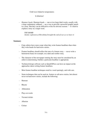 211
Cold wave linked to temperatures
Is hilarious!
- Hammer heads. Hammer heads — one or two large label words, usually with
a large explanatory subhead — are a way to provide a powerful graphic punch
to a story. But they can be difficult to write for obvious reasons — it’s hard to
explain a story in a single word.
THE BOMB
Atomic explosion at Hiroshima brought the end of war as we knew it
Summary
- Copy editors have more scope when they write feature headlines than when
they write heads for hard news stories.
- Feature headlines should reflect the tone of a feature story — never write a
humourous head, for example, on a dark and somber story.
- The character of the newspaper running the story must be considered by an
editor in determining whether a particular headline is appropriate.
- Technical design software such as QuarkXPress can have an impact on the
approaches taken writing feature headlines.
- Most feature headline techniques need to e used sparingly, and with care.
- Some techniques that can be used on feature or soft-news stories, but almost
never on hard-news stories, include the following:
- Humour
- Rhyme
- Alliteration
- Plays on words
- Twisted clichés
- Allusion
- Colour
 