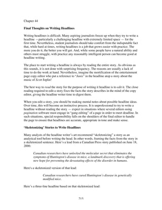 213
Chapter 44
Final Thoughts on Writing Headlines
Writing headlines is difficult. Many aspiring journalists freeze up when they try to write a
headline —particularly a challenging headline with extremely limited space — for the
first time. Nevertheless, student journalists should take comfort from the indisputable fact
that, while hard at times, writing headlines is a job that grows easier with practice. The
more you do it, the better you will get. And, while some people have a natural ability and
others must struggle, with practice any reasonably intelligent person can become good at
headline writing.
The place to start writing a headline is always by reading the entire story. As obvious as
this sounds, it is not done with surprising frequency. The reasons are usually a lack of
time to do the work at hand. Nevertheless, imagine the mortification of the entertainment
page copy editor who put a reference to “Janis” in the headline atop a story about the
music of Scott Joplin!
The best way to read the story for the purpose of writing it headline is to edit it. The close
reading required to edit a story fixes the facts the story describes in the mind of the copy
editor, giving the headline writer time to digest them.
When you edit a story, you should be making mental notes about possible headline ideas.
Over time, this will become an instinctive process. It is unprofessional to try to write a
headline without reading the story — expect in situations where several editors using
pagination software must engage in “gang editing” of a page in order to meet deadline. In
such situations, special responsibility falls on the shoulders of the final editor to handle
the page to ensure that headlines are accurate, appropriate in tone and make sense.
‘Skeletonizing’ Stories to Write Headlines
Many analysts of the headline writer’s art recommend “skeletonizing” a story as an
analytical tool before writing the head. In other words, framing the facts from the story in
a skeletonized sentence. Here’s a lead from a Canadian Press story published on June 18,
2006:
Canadian researchers have unlocked the molecular secret that eliminates the
symptoms of Huntington's disease in mice, a landmark discovery that is offering
new hope for preventing the devastating effects of the disorder in humans.
Here's a skeletonized version of that lead:
Canadian researchers have cured Huntington’s disease in genetically
modified mice.
Here’s a three-line headline based on that skeletonized lead:
 