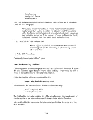 214
Canadians cure
Huntington’s disease
in modified mice
Here’s the lead from another health story that ran the same day, this one in the Toronto
Globe and Mail newspaper:
The elevated incidence of asthma in wealthy Western countries has long
puzzled researchers seeking to explain why affluence would be associated
with a debilitating respiratory ailment. Now, a handful of studies suggests at
least part of the answer may be the exposure of young children to the heavily
polluted air emanating from chlorinated indoor swimming pools.
Here's a skeletonized version of that lead:
Studies suggest exposure of children to fumes from chlorinated
swimming pools may be contributing to asthma among kids in
advanced nations.
Here’s the Globe’s headline:
Pools can be hazardous to children’s lungs
First- and Second-Day Headlines
Continuing stories raise the concept of “first-day” and “second-day” headlines. A second-
day head should not repeat the news covered on the first day — even though the story is
bound to include this material for background purposes.
A first-day headline might say something like this:
Motorcyclist dies in hit-and-run crash
Possible second-day headlines should attempt to advance the story:
Police seek pickup driver
in death of motorcyclist
The first headline covers the breaking story. The second assumes the reader is aware of
certain basic facts, and attempts to update the story with the latest in formation.
It is considered bad forms to repeat the information headlined the day before as if they
were new facts.
 