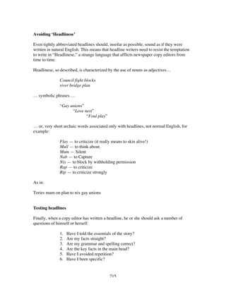 215
Avoiding ‘Headlinese’
Even tightly abbreviated headlines should, insofar as possible, sound as if they were
written in natural English. This means that headline writers need to resist the temptation
to write in “Headlinese,” a strange language that afflicts newspaper copy editors from
time to time.
Headlinese, so described, is characterized by the use of nouns as adjectives…
Council fight blocks
river bridge plan
… symbolic phrases …
“Gay unions”
“Love nest”
“Foul play”
… or, very short archaic words associated only with headlines, not normal English, for
example:
Flay — to criticize (it really means to skin alive!)
Mull — to think about.
Mum — Silent
Nab — to Capture
Nix — to block by withholding permission
Rap — to criticize
Rip — to criticize strongly
As in:
Tories mum on plan to nix gay unions
Testing headlines
Finally, when a copy editor has written a headline, he or she should ask a number of
questions of himself or herself:
1. Have I told the essentials of the story?
2. Are my facts straight?
3. Are my grammar and spelling correct?
4. Are the key facts in the main head?
5. Have I avoided repetition?
6. Have I been specific?
 