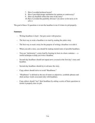 216
7. Have I avoided technical terms?
8. Have I provided proper attribution for opinion or controversy?
9. Does my headline reflect the tone of the story?
10. Have I avoided the painfully obvious? (Accident victim lucky to be
alive.)
The goal of these 10 questions is to test the headline to see if it does its job properly.
Summary
- Writing headlines is hard – but gets easier with practice.
- The best way to write a headline is to start by reading the entire story.
- The best way to read a story for the purpose of writing a headline is to edit it.
- When you edit a story, you should be making mental notes of possible headlines.
- You can “skeletonize” a story lead by framing its facts in a basic sentence — a
useful technique to help you write a headline.
- Second-day headlines should not repeat news covered in the first day’s story and
headline.
- Second-day headlines should try to advance the story.
- Copy editors should strive to avoid “Headlinese.”
- “Headlinese” is defined as the use of nouns as adjectives, symbolic phrases and
short archaic words associated only with headlines.
- Copy editors should “test” their headlines by asking a series of basic questions to
ensure it properly does its job.
 