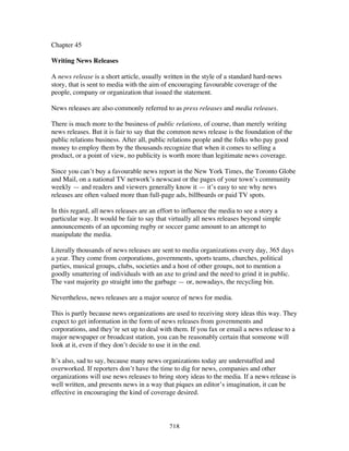 218
Chapter 45
Writing News Releases
A news release is a short article, usually written in the style of a standard hard-news
story, that is sent to media with the aim of encouraging favourable coverage of the
people, company or organization that issued the statement.
News releases are also commonly referred to as press releases and media releases.
There is much more to the business of public relations, of course, than merely writing
news releases. But it is fair to say that the common news release is the foundation of the
public relations business. After all, public relations people and the folks who pay good
money to employ them by the thousands recognize that when it comes to selling a
product, or a point of view, no publicity is worth more than legitimate news coverage.
Since you can’t buy a favourable news report in the New York Times, the Toronto Globe
and Mail, on a national TV network’s newscast or the pages of your town’s community
weekly — and readers and viewers generally know it — it’s easy to see why news
releases are often valued more than full-page ads, billboards or paid TV spots.
In this regard, all news releases are an effort to influence the media to see a story a
particular way. It would be fair to say that virtually all news releases beyond simple
announcements of an upcoming rugby or soccer game amount to an attempt to
manipulate the media.
Literally thousands of news releases are sent to media organizations every day, 365 days
a year. They come from corporations, governments, sports teams, churches, political
parties, musical groups, clubs, societies and a host of other groups, not to mention a
goodly smattering of individuals with an axe to grind and the need to grind it in public.
The vast majority go straight into the garbage — or, nowadays, the recycling bin.
Nevertheless, news releases are a major source of news for media.
This is partly because news organizations are used to receiving story ideas this way. They
expect to get information in the form of news releases from governments and
corporations, and they’re set up to deal with them. If you fax or email a news release to a
major newspaper or broadcast station, you can be reasonably certain that someone will
look at it, even if they don’t decide to use it in the end.
It’s also, sad to say, because many news organizations today are understaffed and
overworked. If reporters don’t have the time to dig for news, companies and other
organizations will use news releases to bring story ideas to the media. If a news release is
well written, and presents news in a way that piques an editor’s imagination, it can be
effective in encouraging the kind of coverage desired.
 