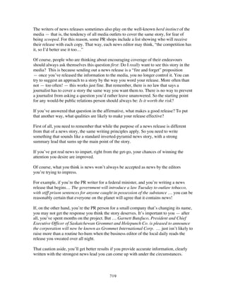 219
The writers of news releases sometimes also play on the well-known herd instinct of the
media — that is, the tendency of all media outlets to cover the same story, for fear of
being scooped. For this reason, some PR shops include a list showing who will receive
their release with each copy. That way, each news editor may think, “the competition has
it, so I’d better use it too…”
Of course, people who are thinking about encouraging coverage of their endeavours
should always ask themselves this question first: Do I really want to see this story in the
media? This is because sending out a news release is a “fire and forget” proposition
— once you’ve released the information to the media, you no longer control it. You can
try to suggest an approach to a story by the way you word your release. More often than
not — too often! — this works just fine. But remember, there is no law that says a
journalist has to cover a story the same way you want them to. There is no way to prevent
a journalist from asking a question you’d rather leave unanswered. So the starting point
for any would-be public relations person should always be: Is it worth the risk?
If you’ve answered that question in the affirmative, what makes a good release? To put
that another way, what qualities are likely to make your release effective?
First of all, you need to remember that while the purpose of a news release is different
from that of a news story, the same writing principles apply. So you need to write
something that sounds like a standard inverted-pyramid news story, with a strong
summary lead that sums up the main point of the story.
If you’ve got real news to impart, right from the get-go, your chances of winning the
attention you desire are improved.
Of course, what you think is news won’t always be accepted as news by the editors
you’re trying to impress.
For example, if you’re the PR writer for a federal minister, and you’re writing a news
release that begins… The government will introduce a law Tuesday to outlaw tobacco,
with stiff prison sentences for anyone caught in possession of the substance … you can be
reasonably certain that everyone on the planet will agree that it contains news!
If, on the other hand, you’re the PR person for a small company that’s changing its name,
you may not get the response you think the story deserves. It’s important to you — after
all, you’ve spent months on the project. But … Garnett Butafuco, President and Chief
Executive Officer of Saskatchewan Grommet and Holepunch Co. is pleased to announce
the corporation will now be known as Grommet International Corp. … just isn’t likely to
raise more than a routine ho-hum when the business editor of the local daily reads the
release you sweated over all night.
That caution aside, you’ll get better results if you provide accurate information, clearly
written with the strongest news lead you can come up with under the circumstances.
 