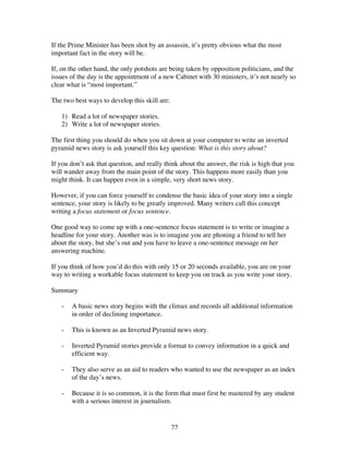 22
If the Prime Minister has been shot by an assassin, it’s pretty obvious what the most
important fact in the story will be.
If, on the other hand, the only potshots are being taken by opposition politicians, and the
issues of the day is the appointment of a new Cabinet with 30 ministers, it’s not nearly so
clear what is “most important.”
The two best ways to develop this skill are:
1) Read a lot of newspaper stories.
2) Write a lot of newspaper stories.
The first thing you should do when you sit down at your computer to write an inverted
pyramid news story is ask yourself this key question: What is this story about?
If you don’t ask that question, and really think about the answer, the risk is high that you
will wander away from the main point of the story. This happens more easily than you
might think. It can happen even in a simple, very short news story.
However, if you can force yourself to condense the basic idea of your story into a single
sentence, your story is likely to be greatly improved. Many writers call this concept
writing a focus statement or focus sentence.
One good way to come up with a one-sentence focus statement is to write or imagine a
headline for your story. Another was is to imagine you are phoning a friend to tell her
about the story, but she’s out and you have to leave a one-sentence message on her
answering machine.
If you think of how you’d do this with only 15 or 20 seconds available, you are on your
way to writing a workable focus statement to keep you on track as you write your story.
Summary
- A basic news story begins with the climax and records all additional information
in order of declining importance.
- This is known as an Inverted Pyramid news story.
- Inverted Pyramid stories provide a format to convey information in a quick and
efficient way.
- They also serve as an aid to readers who wanted to use the newspaper as an index
of the day’s news.
- Because it is so common, it is the form that must first be mastered by any student
with a serious interest in journalism.
 