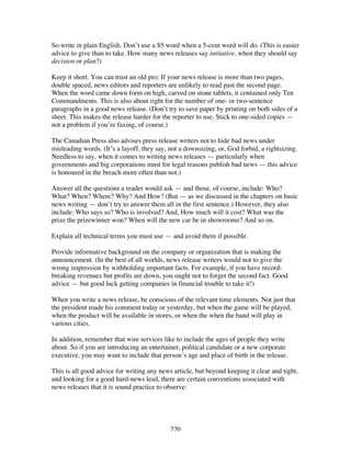 220
So write in plain English. Don’t use a $5 word when a 5-cent word will do. (This is easier
advice to give than to take. How many news releases say initiative, when they should say
decision or plan?)
Keep it short. You can trust an old pro: If your news release is more than two pages,
double spaced, news editors and reporters are unlikely to read past the second page.
When the word came down form on high, carved on stone tablets, it contained only Ten
Commandments. This is also about right for the number of one- or two-sentence
paragraphs in a good news release. (Don’t try to save paper by printing on both sides of a
sheet. This makes the release harder for the reporter to use. Stick to one-sided copies —
not a problem if you’re faxing, of course.)
The Canadian Press also advises press release writers not to hide bad news under
misleading words. (It’s a layoff, they say, not a downsizing, or, God forbid, a rightsizing.
Needless to say, when it comes to writing news releases — particularly when
governments and big corporations must for legal reasons publish bad news — this advice
is honoured in the breach more often than not.)
Answer all the questions a reader would ask — and those, of course, include: Who?
What? When? Where? Why? And How? (But — as we discussed in the chapters on basic
news writing — don’t try to answer them all in the first sentence.) However, they also
include: Who says so? Who is involved? And, How much will it cost? What was the
prize the prizewinner won? When will the new car be in showrooms? And so on.
Explain all technical terms you must use — and avoid them if possible.
Provide informative background on the company or organization that is making the
announcement. (In the best of all worlds, news release writers would not to give the
wrong impression by withholding important facts. For example, if you have record-
breaking revenues but profits are down, you ought not to forget the second fact. Good
advice — but good luck getting companies in financial trouble to take it!)
When you write a news release, be conscious of the relevant time elements. Not just that
the president made his comment today or yesterday, but when the game will be played,
when the product will be available in stores, or when the when the band will play in
various cities.
In addition, remember that wire services like to include the ages of people they write
about. So if you are introducing an entertainer, political candidate or a new corporate
executive, you may want to include that person’s age and place of birth in the release.
This is all good advice for writing any news article, but beyond keeping it clear and tight,
and looking for a good hard-news lead, there are certain conventions associated with
news releases that it is sound practice to observe:
 