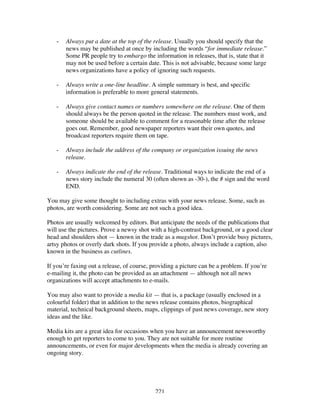 221
- Always put a date at the top of the release. Usually you should specify that the
news may be published at once by including the words “for immediate release.”
Some PR people try to embargo the information in releases, that is, state that it
may not be used before a certain date. This is not advisable, because some large
news organizations have a policy of ignoring such requests.
- Always write a one-line headline. A simple summary is best, and specific
information is preferable to more general statements.
- Always give contact names or numbers somewhere on the release. One of them
should always be the person quoted in the release. The numbers must work, and
someone should be available to comment for a reasonable time after the release
goes out. Remember, good newspaper reporters want their own quotes, and
broadcast reporters require them on tape.
- Always include the address of the company or organization issuing the news
release.
- Always indicate the end of the release. Traditional ways to indicate the end of a
news story include the numeral 30 (often shown as -30-), the # sign and the word
END.
You may give some thought to including extras with your news release. Some, such as
photos, are worth considering. Some are not such a good idea.
Photos are usually welcomed by editors. But anticipate the needs of the publications that
will use the pictures. Prove a newsy shot with a high-contrast background, or a good clear
head and shoulders shot — known in the trade as a mugshot. Don’t provide busy pictures,
artsy photos or overly dark shots. If you provide a photo, always include a caption, also
known in the business as cutlines.
If you’re faxing out a release, of course, providing a picture can be a problem. If you’re
e-mailing it, the photo can be provided as an attachment — although not all news
organizations will accept attachments to e-mails.
You may also want to provide a media kit — that is, a package (usually enclosed in a
colourful folder) that in addition to the news release contains photos, biographical
material, technical background sheets, maps, clippings of past news coverage, new story
ideas and the like.
Media kits are a great idea for occasions when you have an announcement newsworthy
enough to get reporters to come to you. They are not suitable for more routine
announcements, or even for major developments when the media is already covering an
ongoing story.
 