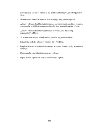 223
- News releases should be written in the traditional hard-news, inverted pyramid
style.
- News releases should be no more than two pages long, double-spaced.
- All news releases should include the names and phone numbers of two contacts,
who must be available to answer media calls for a reasonable period of time.
- All news releases should include the date of release, and the issuing
organization’s address.
- A news release should include a short, one line suggested headline.
- Indicate the end of a release by writing –30-, # or END.
- People who send out news releases should be certain that they really want media
coverage.
- Photos can be a useful addition to a news release.
- If you include a photo, be sure to also include a caption.
 