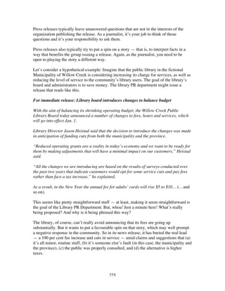 225
Press releases typically leave unanswered questions that are not in the interests of the
organization publishing the release. As a journalist, it’s your job to think of those
questions and it’s your responsibility to ask them.
Press releases also typically try to put a spin on a story — that is, to interpret facts in a
way that benefits the group issuing a release. Again, as the journalist, you need to be
open to playing the story a different way.
Let’s consider a hypothetical example: Imagine that the public library in the fictional
Municipality of Willow Creek is considering increasing its charge for services, as well as
reducing the level of service to the community’s library users. The goal of the library’s
board and administrators is to save money. The library PR department might issue a
release that reads like this.
For immediate release: Library board introduces changes to balance budget
With the aim of balancing its shrinking operating budget, the Willow Creek Public
Library Board today announced a number of changes to fees, hours and services, which
will go into effect Jan. 1.
Library Director Jason Heistad said that the decision to introduce the changes was made
in anticipation of funding cuts from both the municipality and the province.
“Reduced operating grants are a reality in today’s economy and we want to be ready for
them by making adjustments that will have a minimal impact on our customers,” Heistad
said.
“All the changes we are introducing are based on the results of surveys conducted over
the past two years that indicate customers would opt for some service cuts and pay fees
rather than face a tax increase,” he explained.
As a result, in the New Year the annual fee for adults’ cards will rise $5 to $10… (…and
so on).
This seems like pretty straightforward stuff — at least, making it seem straightforward is
the goal of the Library PR Department. But, whoa! Just a minute here! What’s really
being proposed? And why is it being phrased this way?
The library, of course, can’t really avoid announcing that its fees are going up
substantially. But it wants to put a favourable spin on that story, which may well prompt
a negative response in the community. So in its news release, it has buried the real lead
— a 100 per cent fee increase and cuts in service — amid claims and suggestions that (a)
it’s all minor, routine stuff, (b) it’s someone else’s fault (in this case, the municipality and
the province), (c) the public was properly consulted, and (d) the alternative is higher
taxes.
 