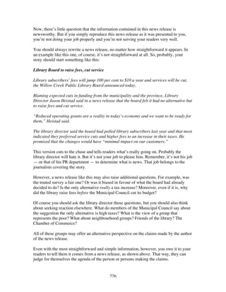 226
Now, there’s little question that the information contained in this news release is
newsworthy. But if you simply reproduce this news release as it was presented to you,
you’re not doing your job properly and you’re not serving your readers very well.
You should always rewrite a news release, no matter how straightforward it appears. In
an example like this one, of course, it’s not straightforward at all. So, probably, your
story should start something like this:
Library Board to raise fees, cut service
Library subscribers’ fees will jump 100 per cent to $10 a year and services will be cut,
the Willow Creek Public Library Board announced today.
Blaming expected cuts in funding from the municipality and the province, Library
Director Jason Heistad said in a news release that the board felt it had no alternative but
to raise fees and cut service.
“Reduced operating grants are a reality in today’s economy and we want to be ready for
them,” Heistad said.
The library director said the board had polled library subscribers last year and that most
indicated they preferred service cuts and higher fees to an increase in their taxes. He
promised that the changes would have “minimal impact on our customers.”
This version cuts to the chase and tells readers what’s really going on. Probably the
library director will hate it. But it’s not your job to please him. Remember, it’s not his job
— or that of his PR department — to determine what is news. That job belongs to the
journalists covering the story.
However, a news release like this may also raise additional questions. For example, was
the touted survey a fair one? Or was it biased in favour of what the board had already
decided to do? Is the only alternative really a tax increase? Moreover, even if it is, why
did the library raise fees before the Municipal Council cut its budget?
Of course you should ask the library director those questions, but you should also think
about seeking reaction elsewhere. What do members of the Municipal Council say about
the suggestion the only alternative is high taxes? What is the view of a group that
represents the poor? What about neighbourhood groups? Friends of the library? The
Chamber of Commerce?
All of these groups may offer an alternative perspective on the claims made by the author
of the news release.
Even with the most straightforward and simple information, however, you owe it to your
readers to tell them it comes from a news release, as shown above. That way, they can
judge for themselves the agenda of the person or persons making the claims.
 