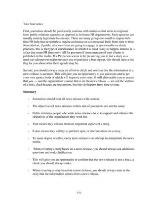 227
Two final notes:
First, journalists should be particularly cautious with materials that seem to originate
from public relations agencies as opposed to in-house PR departments. Such agencies are
usually entirely legitimate businesses. There are many groups too small to require full-
time PR help that nevertheless require assistance on a contractual basis from time to time.
Nevertheless, if public relations firms are going to engage in questionable or shady
practices, this is the type of circumstance in which it is most likely to happen. Indeed, it is
a fact that some PR firms only bill for payment if some mention of their clients is
published in the media. If a PR person seems to be pressuring you to run a story as a
used-car salesperson might pressure you to purchase a beat-up car, this should raise a red
flag for you about what their agenda may be.
Second, you should always make an effort to check and confirm that the information in a
news release is accurate. This will give you an opportunity to ask questions and to get
your own quotes, both of which will improve your story. It will also enable you to ensure
that you — and the organization’s name that is on the news release — are not the victims
of a hoax. Such hoaxes are uncommon, but they do happen from time to time.
Summary
- Journalists should treat all news releases with caution.
- The objectives of news releases writers and of journalists are not the same.
- Public relations people who write news releases do so to support and enhance the
objectives of the organization they work for.
- That means they will not mention important aspects of a story.
- It also means they will try to put their spin, or interpretation, on a story.
- To some degree or other, every news release is an attempt to manipulate the news
media.
- When covering a story based on a news release, you should always ask additional
questions and seek clarification.
- This will give you an opportunity to confirm that the news release is not a hoax, a
check you should always make.
- When covering a story based on a news release, you should always state in the
story that the information comes from a news release.
 
