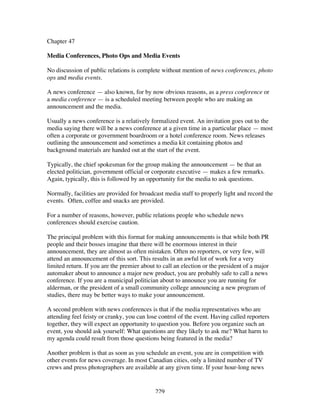 229
Chapter 47
Media Conferences, Photo Ops and Media Events
No discussion of public relations is complete without mention of news conferences, photo
ops and media events.
A news conference — also known, for by now obvious reasons, as a press conference or
a media conference — is a scheduled meeting between people who are making an
announcement and the media.
Usually a news conference is a relatively formalized event. An invitation goes out to the
media saying there will be a news conference at a given time in a particular place — most
often a corporate or government boardroom or a hotel conference room. News releases
outlining the announcement and sometimes a media kit containing photos and
background materials are handed out at the start of the event.
Typically, the chief spokesman for the group making the announcement — be that an
elected politician, government official or corporate executive — makes a few remarks.
Again, typically, this is followed by an opportunity for the media to ask questions.
Normally, facilities are provided for broadcast media staff to properly light and record the
events. Often, coffee and snacks are provided.
For a number of reasons, however, public relations people who schedule news
conferences should exercise caution.
The principal problem with this format for making announcements is that while both PR
people and their bosses imagine that there will be enormous interest in their
announcement, they are almost as often mistaken. Often no reporters, or very few, will
attend an announcement of this sort. This results in an awful lot of work for a very
limited return. If you are the premier about to call an election or the president of a major
automaker about to announce a major new product, you are probably safe to call a news
conference. If you are a municipal politician about to announce you are running for
alderman, or the president of a small community college announcing a new program of
studies, there may be better ways to make your announcement.
A second problem with news conferences is that if the media representatives who are
attending feel feisty or cranky, you can lose control of the event. Having called reporters
together, they will expect an opportunity to question you. Before you organize such an
event, you should ask yourself: What questions are they likely to ask me? What harm to
my agenda could result from those questions being featured in the media?
Another problem is that as soon as you schedule an event, you are in competition with
other events for news coverage. In most Canadian cities, only a limited number of TV
crews and press photographers are available at any given time. If your hour-long news
 