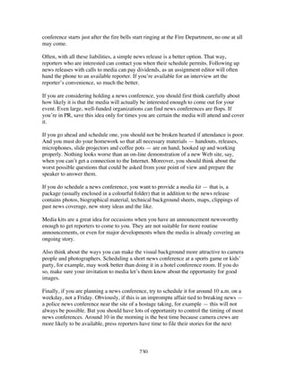 230
conference starts just after the fire bells start ringing at the Fire Department, no one at all
may come.
Often, with all these liabilities, a simple news release is a better option. That way,
reporters who are interested can contact you when their schedule permits. Following up
news releases with calls to media can pay dividends, as an assignment editor will often
hand the phone to an available reporter. If you’re available for an interview art the
reporter’s convenience, so much the better.
If you are considering holding a news conference, you should first think carefully about
how likely it is that the media will actually be interested enough to come out for your
event. Even large, well-funded organizations can find news conferences are flops. If
you’re in PR, save this idea only for times you are certain the media will attend and cover
it.
If you go ahead and schedule one, you should not be broken hearted if attendance is poor.
And you must do your homework so that all necessary materials — handouts, releases,
microphones, slide projectors and coffee pots — are on hand, hooked up and working
properly. Nothing looks worse than an on-line demonstration of a new Web site, say,
when you can’t get a connection to the Internet. Moreover, you should think about the
worst possible questions that could be asked from your point of view and prepare the
speaker to answer them.
If you do schedule a news conference, you want to provide a media kit — that is, a
package (usually enclosed in a colourful folder) that in addition to the news release
contains photos, biographical material, technical background sheets, maps, clippings of
past news coverage, new story ideas and the like.
Media kits are a great idea for occasions when you have an announcement newsworthy
enough to get reporters to come to you. They are not suitable for more routine
announcements, or even for major developments when the media is already covering an
ongoing story.
Also think about the ways you can make the visual background more attractive to camera
people and photographers. Scheduling a short news conference at a sports game or kids’
party, for example, may work better than doing it in a hotel conference room. If you do
so, make sure your invitation to media let’s them know about the opportunity for good
images.
Finally, if you are planning a news conference, try to schedule it for around 10 a.m. on a
weekday, not a Friday. Obviously, if this is an impromptu affair tied to breaking news —
a police news conference near the site of a hostage taking, for example — this will not
always be possible. But you should have lots of opportunity to control the timing of most
news conferences. Around 10 in the morning is the best time because camera crews are
more likely to be available, press reporters have time to file their stories for the next
 