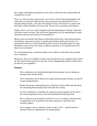 231
day’s paper and broadcast journalists can do a story on the noon news and possibly the
evening news as well.
Photo ops, short for photo opportunities, are events at which media photographers and
cameramen are allowed to take pictures, but no questions are entertained. If you’re a
national political leader, a rock star with millions of fans or the leader of a church with
mire than a million members, this may work. The rest of us can pretty much forget it.
Finally, media events are events designed to provide entertaining or striking visuals that
will attract media coverage. They provide an opportunity for your spokespeople to make
statements and your news releases to be handed out.
Media events can include such things as information picket lines, street demonstrations,
street theatre, classroom activities, or people demonstrating skills and activities. It is
amazing how effective a small information picket can be at attracting media coverage.
Through in a brass sextet of on-strike symphony musicians or a live giraffe and you’re
likely to do even better!
For small organizations, an informal media event is likely to work better than a formal
news conference.
But beware, don’t ever schedule a media event and then have your supporters fail to show
up. The result will be egg all over your face. Even a disappointing turnout is better than a
no-show by your supporters.
Summary
- News conferences are scheduled meetings between people who are making an
announcement and the media.
- News conferences can be effective for major announcements, but they can also be
a major disappointment.
- People and groups contemplating news conferences need to think critically about
how interesting their announcement will really be to media.
- If a news conference is scheduled, the organizers need to prepare for the worst —
this means preparing answers to the most potentially harmful questions.
- News conferences are best held at around 10 a.m. on a weekday, which provides
an opportunity to be on both the noon and evening news, and in the next
morning’s papers.
- If you organize a news conference, think visuals as well — and tell media in
advance if there are opportunities for striking photos.
 