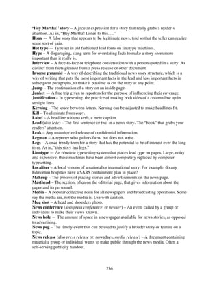 236
‘Hey Martha!’ story – A jocular expression for a story that really grabs a reader’s
attention. As in, “Hey Martha! Listen to this….”
Hoax — A false story that appears to be legitimate news, told so that the teller can realize
some sort of gain.
Hot type — Type set in old fashioned lead fonts on linotype machines.
Hype – A disparaging, slang term for overstating facts to make a story seem more
important than it really is.
Interview – A face-to-face or telephone conversation with a person quoted in a story. As
distinct from facts gleaned from a press release or other document.
Inverse pyramid – A way of describing the traditional news story structure, which is a
way of writing that puts the most important facts in the lead and less important facts in
subsequent paragraphs, to make it possible to cut the story at any point.
Jump – The continuation of a story on an inside page.
Junket — A free trip given to reporters for the purpose of influencing their coverage.
Justification – In typesetting, the practice of making both sides of a column line up in
straight lines.
Kerning – The space between letters. Kerning can be adjusted to make headlines fit.
Kill – To eliminate from copy.
Label – A headline with no verb, a mere caption.
Lead (also lede) – The first sentence or two in a news story. The “hook” that grabs your
readers’ attention.
Leak – Any unauthorized release of confidential information.
Legman – A reporter who gathers facts, but does not write.
Legs – A once-trendy term for a story that has the potential to be of interest over the long
term. As in, “this story has legs.”
Linotype — An obsolete typesetting system that places lead type on pages. Large, noisy
and expensive, these machines have been almost completely replaced by computer
typesetting.
Localizer – A local version of a national or international story. For example, do any
Edmonton hospitals have a SARS containment plan in place?
Makeup – The process of placing stories and advertisements on the news page.
Masthead – The section, often on the editorial page, that gives information about the
paper and its personnel.
Media – A popular collective noun for all newspapers and broadcasting operations. Some
say the media are, not the media is. Use with caution.
Mug shot – A head and shoulders photo.
News conference (also press conference, or newser) – An event called by a group or
individual to make their views known.
News hole — The amount of space in a newspaper available for news stories, as opposed
to advertising.
News peg – The timely event that can be used to justify a broader story or feature on a
topic.
News release (also press release or, nowadays, media release) – A document containing
material a group or individual wants to make public through the news media. Often a
self-serving publicity handout.
 