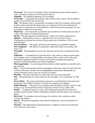 237
Newsroom – The room in a newspaper office or broadcasting station where reporters
work. (Journalists usually do not have private offices.)
Nightside – The nighttime operations of a newspaper.
Nut Graph — A paragraph that explains what a feature story is about. The nut graph is
usually not in the lead, but near the lead.
Obit – An obituary, that is, a journalistic accounting of the life of someone who has died.
Usually written soon after the death occurs or is announced. Not to be confused with
death notices, sometimes also called obituaries, which are placed in newspapers for a fee
by families or friends of the deceased.
Objectivity — The notion that a journalistic story should try to fairly present all sides of
a story with a degree of emotional detachment.
Op-Ed – The page opposite the editorial page, usually reserved for opinion pieces.
Opinion — Interpretation of facts, as opposed to the mere recitation of facts.
Traditionally, journalists have striven to keep opinion out of hard news. This is easier
said than done!
Newsworthiness — The quality of being worth reporting in a journalistic medium.
News Judgment — The ability of a journalist to determine what is newsworthy, and
what is not.
Nut graph – The paragraph in a news story that sums up the focus or main point of the
story.
Pagination — A computerized system that allows copy editors to make up entire pages
on a computer screen, writing headlines and editing stories as they work on the page.
Well-known pagination software systems in use in the newspaper and magazine
industries include QuarkXPress and Adobe PageMaker.
Photo opportunity – An event staged for the media at which reporters are not allowed to
ask questions.
Pica – A unit of measurement used by typographers, about one sixth of an inch. Not to be
confused with points, another unit of typographical measurement. Photographs are
usually measured in picas, type size in points. Go figure!
Placeline – The line of type that says where the events in a story took place.
Play – The positioning of a story or photo in the newspaper. As in “good play” or “bad
play.”
Press Gallery – The group of journalists assigned to cover Parliament or the provincial
legislatures. Press Gallery members’ privileges are granted by the Speaker.
Public Relations — The practice by companies and individuals of selling “stories” to the
media in ways that benefit their clients. Frequently referred to by its initials, PR.
Pundit — A supposed expert on a topic who is frequently quoted by the media. For
example, former military officers consulted by broadcast networks about wars in faraway
places.
Put to bed – To complete work on the pages of an edition. Also sometimes called
"closing" the edition.
Quotes – Statements in quotation marks directly attributed to a person mentioned in a
news story.
Reaction – The opportunity by interested parties or subjects of criticism to make their
views known in a news story.
 