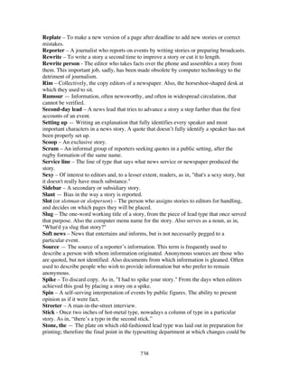 238
Replate – To make a new version of a page after deadline to add new stories or correct
mistakes.
Reporter – A journalist who reports on events by writing stories or preparing broadcasts.
Rewrite – To write a story a second time to improve a story or cut it to length.
Rewrite person - The editor who takes facts over the phone and assembles a story from
them. This important job, sadly, has been made obsolete by computer technology to the
detriment of journalism.
Rim – Collectively, the copy editors of a newspaper. Also, the horseshoe-shaped desk at
which they used to sit.
Rumour — Information, often newsworthy, and often in widespread circulation, that
cannot be verified.
Second-day lead – A news lead that tries to advance a story a step farther than the first
accounts of an event.
Setting up — Writing an explanation that fully identifies every speaker and most
important characters in a news story. A quote that doesn’t fully identify a speaker has not
been properly set up.
Scoop – An exclusive story.
Scrum – An informal group of reporters seeking quotes in a public setting, after the
rugby formation of the same name.
Service line – The line of type that says what news service or newspaper produced the
story.
Sexy – Of interest to editors and, to a lesser extent, readers, as in, "that's a sexy story, but
it doesn't really have much substance."
Sidebar – A secondary or subsidiary story.
Slant — Bias in the way a story is reported.
Slot (or slotman or slotperson) – The person who assigns stories to editors for handling,
and decides on which pages they will be placed.
Slug – The one-word working title of a story, from the piece of lead type that once served
that purpose. Also the computer menu name for the story. Also serves as a noun, as in,
"What'd ya slug that story?"
Soft news – News that entertains and informs, but is not necessarily pegged to a
particular event.
Source — The source of a reporter’s information. This term is frequently used to
describe a person with whom information originated. Anonymous sources are those who
are quoted, but not identified. Also documents from which information is gleaned. Often
used to describe people who wish to provide information but who prefer to remain
anonymous.
Spike – To discard copy. As in, "I had to spike your story." From the days when editors
achieved this goal by placing a story on a spike.
Spin – A self-serving interpretation of events by public figures. The ability to present
opinion as if it were fact.
Streeter – A man-in-the-street interview.
Stick - Once two inches of hot-metal type, nowadays a column of type in a particular
story. As in, “there’s a typo in the second stick.”
Stone, the — The plate on which old-fashioned lead type was laid out in preparation for
printing; therefore the final point in the typesetting department at which changes could be
 