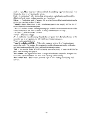 239
made to copy. Many older copy editors still talk about editing copy “on the stone,” even
though the stone is now a computer screen.
Style – A publication’s rules for spelling, abbreviation, capitalization and honorifics.
(The list of style points is often compiled in a “stylebook.”)
Subject — Not just the topic of a story, this term is often used by journalists to describe
the person who they are interviewing.
Tabloid — Often abbreviated to tab, a small newspaper format roughly half the size of
the traditional broadsheet newspaper.
Take – An archaic term for a short piece of paper on which news stories were once filed.
Some older editors still refer to stories as being “about three takes long.”
Take-out – A British term for a feature.
Torque – The same as hype.
30 – A traditional way of marking the end of a newspaper story. Largely obsolete in the
computer age in newspapers, but still widely used on news releases.
Typo – A typographical error.
Video News Release (VNR) — Video clips prepared in the style of broadcast news
reports for use by TV stations. The practice is considered more potentially misleading
and hence more questionable than traditional print news releases.
Web — Not just the World Wide Web, but the name of a variety of press, the Web offset
press, used by many newspapers.
Wire service – An organization, often a co-operative of news companies, that provides
local news for use elsewhere and news from far away for use locally.
Wire service style – The “inverse pyramid” style of news writing favoured by wire
services.
 