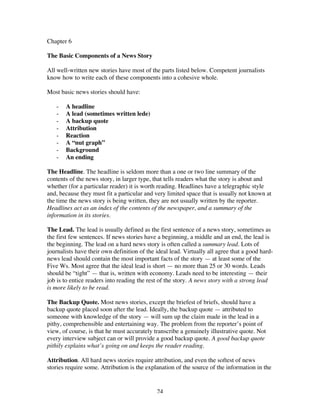 24
Chapter 6
The Basic Components of a News Story
All well-written new stories have most of the parts listed below. Competent journalists
know how to write each of these components into a cohesive whole.
Most basic news stories should have:
- A headline
- A lead (sometimes written lede)
- A backup quote
- Attribution
- Reaction
- A “nut graph”
- Background
- An ending
The Headline. The headline is seldom more than a one or two line summary of the
contents of the news story, in larger type, that tells readers what the story is about and
whether (for a particular reader) it is worth reading. Headlines have a telegraphic style
and, because they must fit a particular and very limited space that is usually not known at
the time the news story is being written, they are not usually written by the reporter.
Headlines act as an index of the contents of the newspaper, and a summary of the
information in its stories.
The Lead. The lead is usually defined as the first sentence of a news story, sometimes as
the first few sentences. If news stories have a beginning, a middle and an end, the lead is
the beginning. The lead on a hard news story is often called a summary lead. Lots of
journalists have their own definition of the ideal lead. Virtually all agree that a good hard-
news lead should contain the most important facts of the story — at least some of the
Five Ws. Most agree that the ideal lead is short — no more than 25 or 30 words. Leads
should be “tight” — that is, written with economy. Leads need to be interesting — their
job is to entice readers into reading the rest of the story. A news story with a strong lead
is more likely to be read.
The Backup Quote. Most news stories, except the briefest of briefs, should have a
backup quote placed soon after the lead. Ideally, the backup quote — attributed to
someone with knowledge of the story — will sum up the claim made in the lead in a
pithy, comprehensible and entertaining way. The problem from the reporter’s point of
view, of course, is that he must accurately transcribe a genuinely illustrative quote. Not
every interview subject can or will provide a good backup quote. A good backup quote
pithily explains what’s going on and keeps the reader reading.
Attribution. All hard news stories require attribution, and even the softest of news
stories require some. Attribution is the explanation of the source of the information in the
 