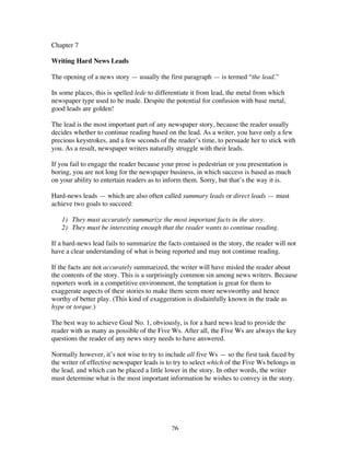 26
Chapter 7
Writing Hard News Leads
The opening of a news story — usually the first paragraph — is termed “the lead.”
In some places, this is spelled lede to differentiate it from lead, the metal from which
newspaper type used to be made. Despite the potential for confusion with base metal,
good leads are golden!
The lead is the most important part of any newspaper story, because the reader usually
decides whether to continue reading based on the lead. As a writer, you have only a few
precious keystrokes, and a few seconds of the reader’s time, to persuade her to stick with
you. As a result, newspaper writers naturally struggle with their leads.
If you fail to engage the reader because your prose is pedestrian or you presentation is
boring, you are not long for the newspaper business, in which success is based as much
on your ability to entertain readers as to inform them. Sorry, but that’s the way it is.
Hard-news leads — which are also often called summary leads or direct leads — must
achieve two goals to succeed:
1) They must accurately summarize the most important facts in the story.
2) They must be interesting enough that the reader wants to continue reading.
If a hard-news lead fails to summarize the facts contained in the story, the reader will not
have a clear understanding of what is being reported and may not continue reading.
If the facts are not accurately summarized, the writer will have misled the reader about
the contents of the story. This is a surprisingly common sin among news writers. Because
reporters work in a competitive environment, the temptation is great for them to
exaggerate aspects of their stories to make them seem more newsworthy and hence
worthy of better play. (This kind of exaggeration is disdainfully known in the trade as
hype or torque.)
The best way to achieve Goal No. 1, obviously, is for a hard news lead to provide the
reader with as many as possible of the Five Ws. After all, the Five Ws are always the key
questions the reader of any news story needs to have answered.
Normally however, it’s not wise to try to include all five Ws — so the first task faced by
the writer of effective newspaper leads is to try to select which of the Five Ws belongs in
the lead, and which can be placed a little lower in the story. In other words, the writer
must determine what is the most important information he wishes to convey in the story.
 