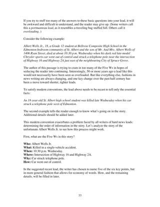 27
If you try to stuff too many of the answers to these basic questions into your lead, it will
be awkward and difficult to understand, and the reader may give up. (Some writers call
this a portmanteau lead, as it resembles a traveling bag stuffed full. Others call it
overloading. )
Consider the following example:
Albert Wells Jr., 18, a Grade 12 student at Bellrose Composite High School in the
Edmonton bedroom community of St. Albert and the son of Mr. And Mrs. Albert Wells of
1406 Ryan Street, died at about 10:30 p.m. Wednesday when his dark red late-model
Chrysler sports car went out of control and struck a telephone pole near the intersection
of Highway 16 and Highway 2A just east of the neighbouring City of Spruce Grove.
The author of this passage is trying to cram in too many of the Five Ws in hopes of
seducing the reader into continuing. Interestingly, 50 or more years ago a lead like this
would not necessarily have been seen as overloaded. But like everything else, fashions in
news writing are always changing, and one key change over the past half century has
been a move toward shorter, tighter leads.
To satisfy modern conventions, the lead above needs to be recast to tell only the essential
facts:
An 18-year-old St. Albert high school student was killed late Wednesday when his car
struck a telephone pole west of Edmonton.
The second example tells the reader enough to know what’s going on in the story.
Additional details should be added later.
This modern convention exacerbates a problem faced by all writers of hard news leads:
determining the order of information in the story. Let’s analyze the story of the
unfortunate Albert Wells Jr. to see how this process might work.
First, what are the Five Ws in this story?
Who: Albert Wells Jr.
What: Killed in a single-vehicle accident.
When: 10:30 p.m. Wednesday.
Where: Intersection of Highway 16 and Highway 2A.
Why: Car struck telephone pole.
How: Car went out of control.
In the suggested recast lead, the writer has chosen to name five of the six key points, but
in more general fashion that allows for economy of words. How, and the remaining
details, will be filled in later.
 